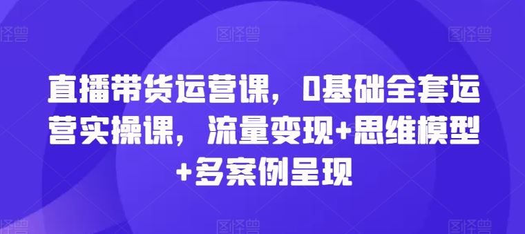 直播带货运营课，0基础全套运营实操课，流量变现+思维模型+多案例呈现-学仕资源网