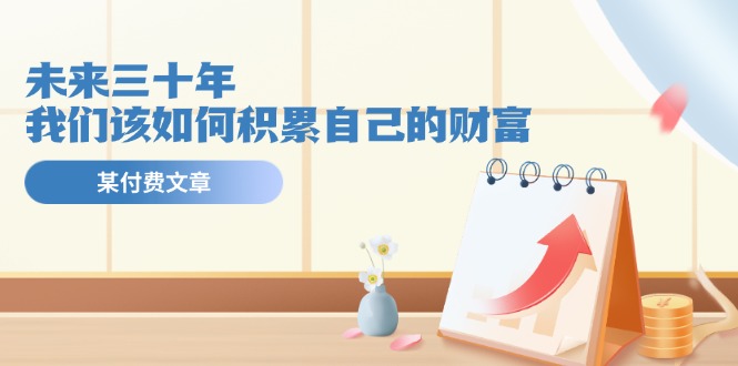 公众号付费文章《未来三十年，我们该如何积累自己的财富》-学仕资源网