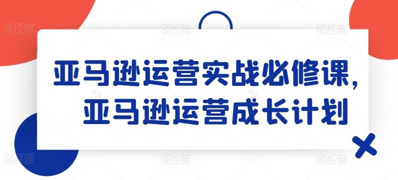 亚马逊运营实战必修课，亚马逊运营成长计划-学仕资源网