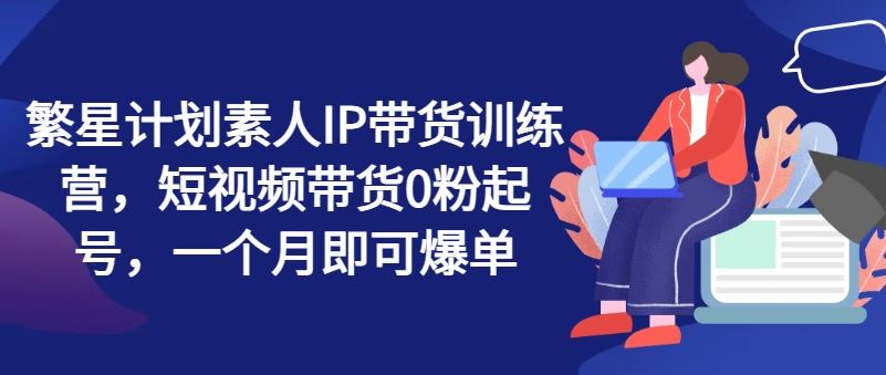 繁星计划素人IP带货训练营，短视频带货0粉起号，一个月即可爆单-学仕资源网