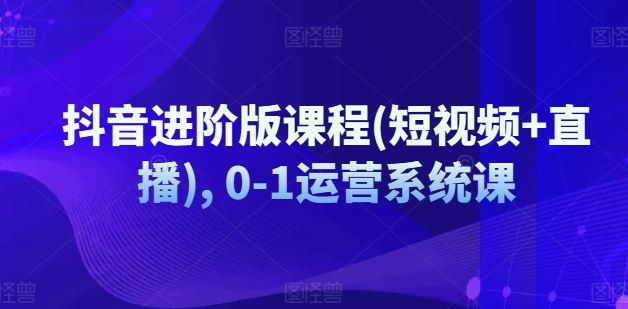 抖音进阶版课程(短视频+直播), 0-1运营系统课-学仕资源网
