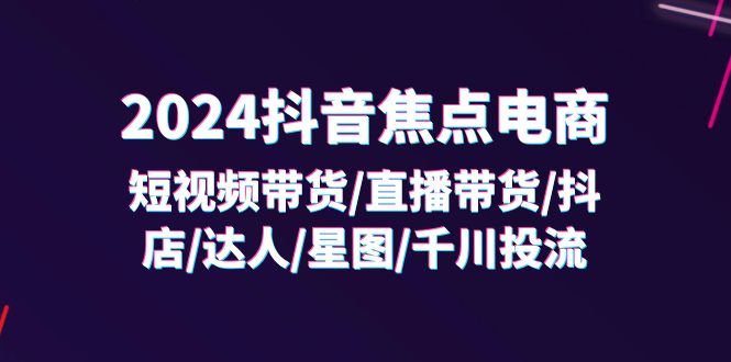 （11794期）2024抖音-焦点电商：短视频带货/直播带货/抖店/达人/星图/千川投流/32节课-学仕资源网