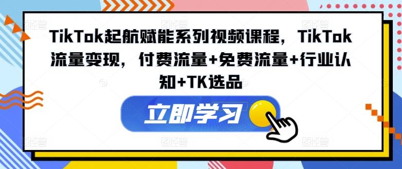TikTok起航赋能系列视频课程，TikTok流量变现，付费流量+免费流量+行业认知+TK选品-学仕资源网