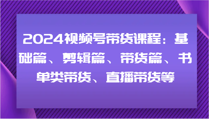 2024视频号带货课程：基础篇、剪辑篇、带货篇、书单类带货、直播带货等-学仕资源网