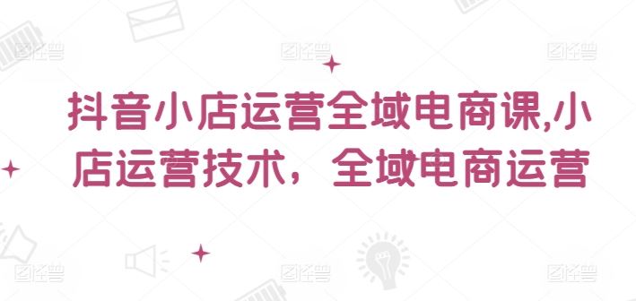 抖音小店运营全域电商课，​小店运营技术，全域电商运营-学仕资源网