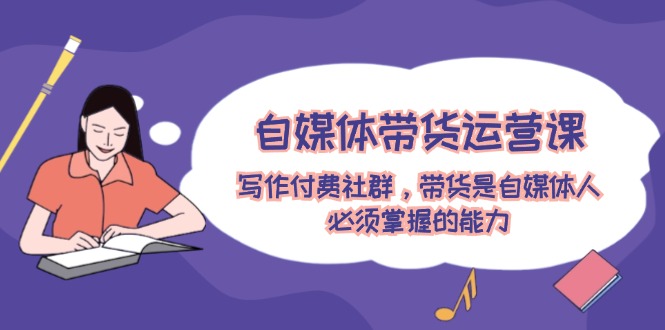 自媒体带货运营课：写作付费社群，带货是自媒体人必须掌握的能力-学仕资源网