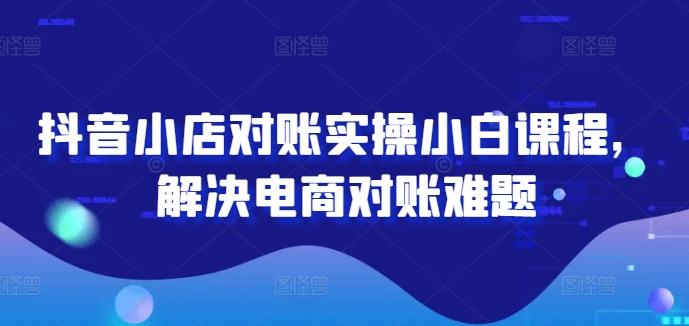 抖音小店对账实操小白课程，解决电商对账难题-学仕资源网