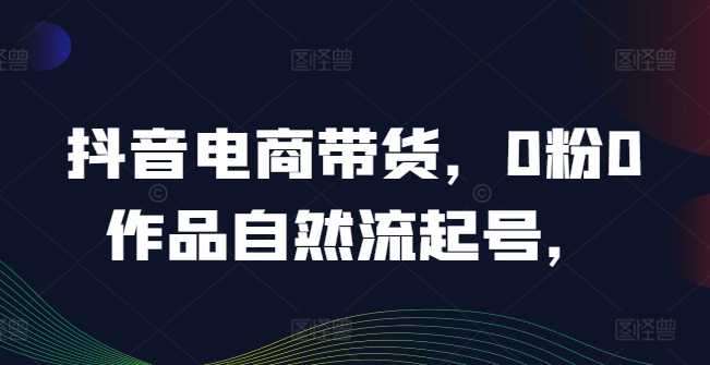 抖音电商带货，0粉0作品自然流起号，热销20多万人的抖音课程的经验分享-学仕资源网