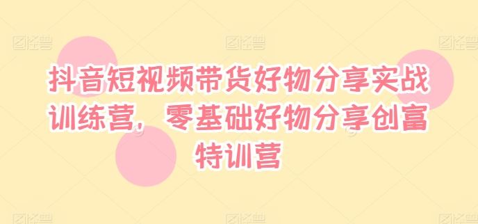 抖音短视频带货好物分享实战训练营，零基础好物分享创富特训营-学仕资源网