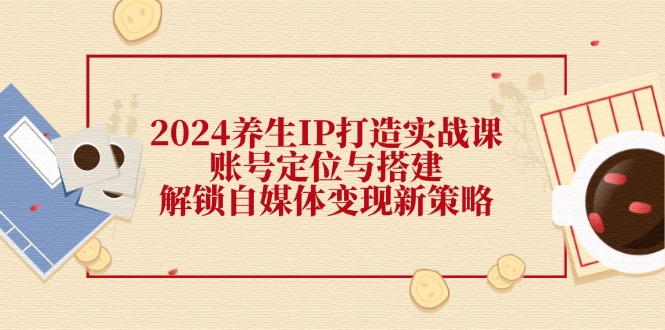（12259期）2024养生IP打造实战课：账号定位与搭建，解锁自媒体变现新策略-学仕资源网