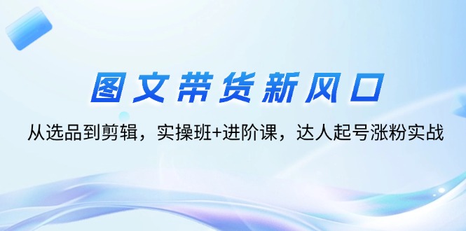 （12306期）图文带货新风口：从选品到剪辑，实操班+进阶课，达人起号涨粉实战-学仕资源网