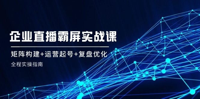 （12338期）企 业 直 播 霸 屏实战课：矩阵构建+运营起号+复盘优化，全程实操指南-学仕资源网