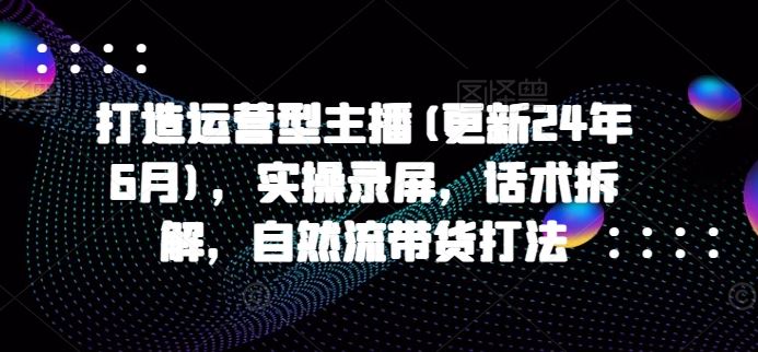 打造运营型主播(更新24年9月)，实操录屏，话术拆解，自然流带货打法-学仕资源网
