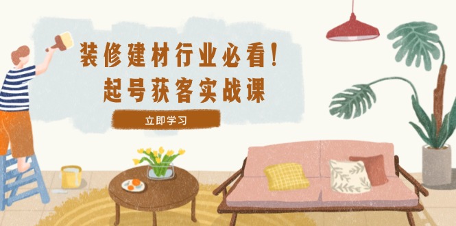 装修-建材行业必看！起号获客实战课：精准定位+爆款视频+高效运营-学仕资源网
