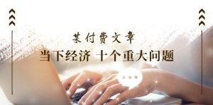 (11707期)某付费文章《当下经济 十个重大问题》覆盖了大家关心的全部经济类话题-学仕资源网
