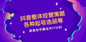 抖音整体经营策略,各种起号选品等,录音加字幕总共17小时-学仕资源网