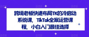 跨境老板快速布局TK的冷启动系统课,TikTok全案运营课程,小白入门最佳选择-学仕资源网